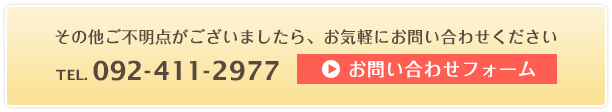 その他ご不明点がございましたら、お気軽にお問い合わせください TEL.092-411-2977 お問い合わせフォームはこちら